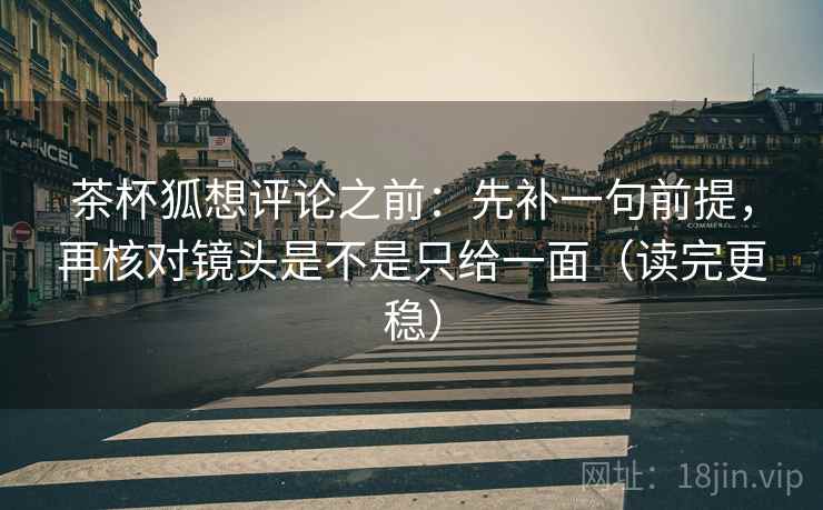茶杯狐想评论之前：先补一句前提，再核对镜头是不是只给一面（读完更稳）
