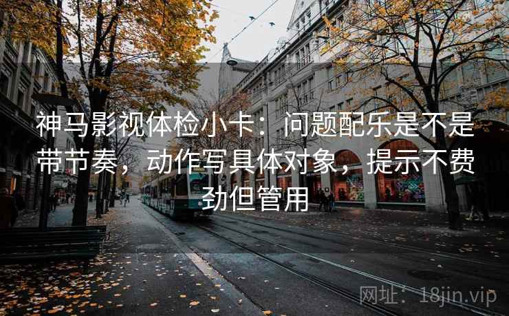 神马影视体检小卡：问题配乐是不是带节奏，动作写具体对象，提示不费劲但管用