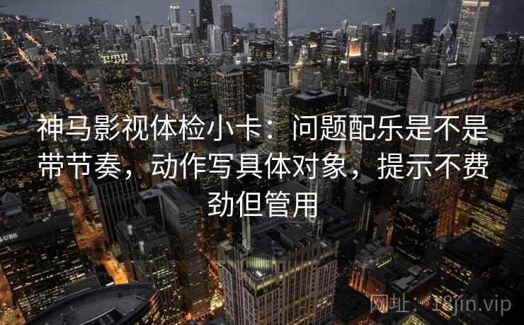 神马影视体检小卡：问题配乐是不是带节奏，动作写具体对象，提示不费劲但管用