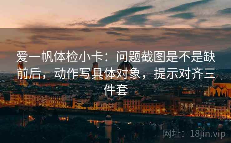 爱一帆体检小卡：问题截图是不是缺前后，动作写具体对象，提示对齐三件套