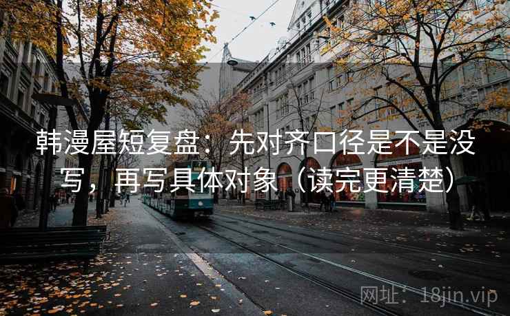 韩漫屋短复盘：先对齐口径是不是没写，再写具体对象（读完更清楚）